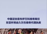 乐动体育-关于官宣！伊万科维奇下课久尔杰维奇代理国足主帅的信息